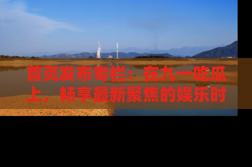 首页发布专栏：在九一吃瓜上，畅享最新聚焦的娱乐时讯