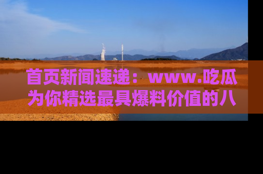 首页新闻速递：www.吃瓜为你精选最具爆料价值的八卦和趣闻！