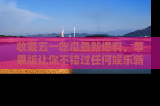 收藏五一吃瓜最新爆料，苹果版让你不错过任何娱乐新闻