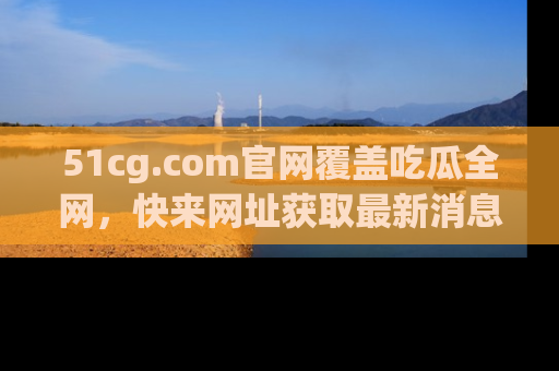 51cg.com官网覆盖吃瓜全网，快来网址获取最新消息与链接！