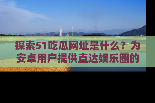 探索51吃瓜网址是什么？为安卓用户提供直达娱乐圈的途径
