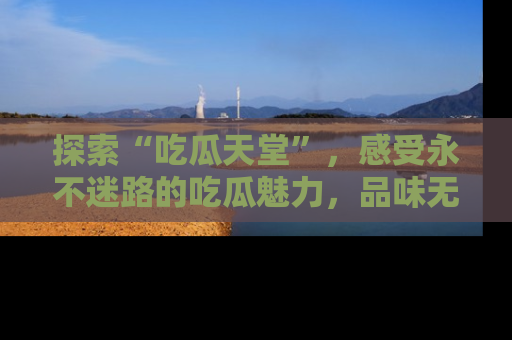 探索“吃瓜天堂”，感受永不迷路的吃瓜魅力，品味无尽的美食！