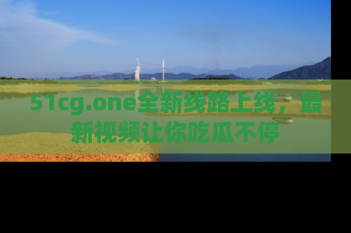 51cg.one全新线路上线，最新视频让你吃瓜不停