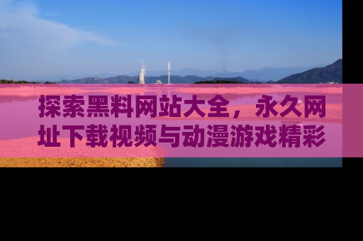 探索黑料网站大全，永久网址下载视频与动漫游戏精彩瞬间！