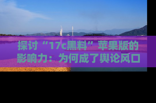 探讨“17c黑料”苹果版的影响力：为何成了舆论风口？