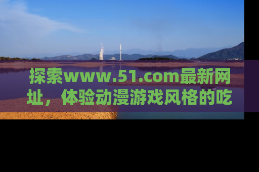 探索www.51.com最新网址，体验动漫游戏风格的吃瓜乐趣！