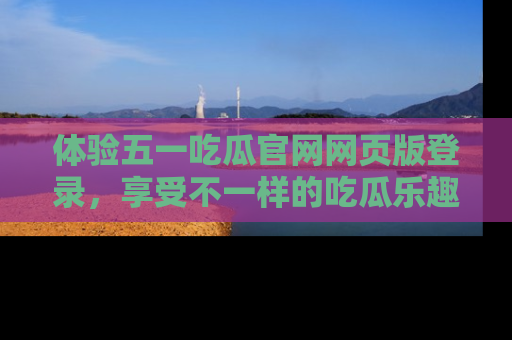 体验五一吃瓜官网网页版登录，享受不一样的吃瓜乐趣与互动体验