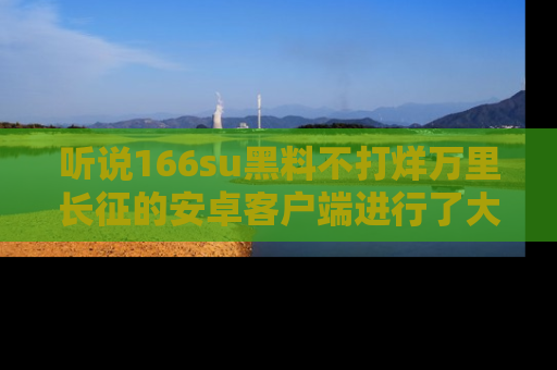听说166su黑料不打烊万里长征的安卓客户端进行了大更新，八卦内容更加精彩与丰富！