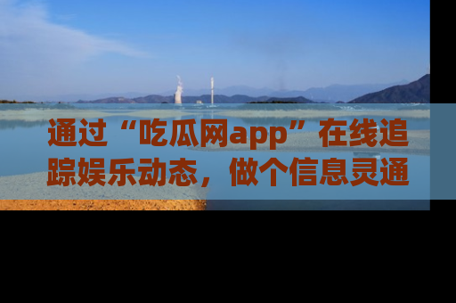 通过“吃瓜网app”在线追踪娱乐动态，做个信息灵通的吃瓜群众！