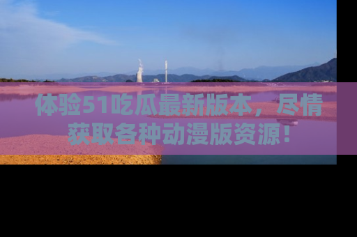 体验51吃瓜最新版本，尽情获取各种动漫版资源！