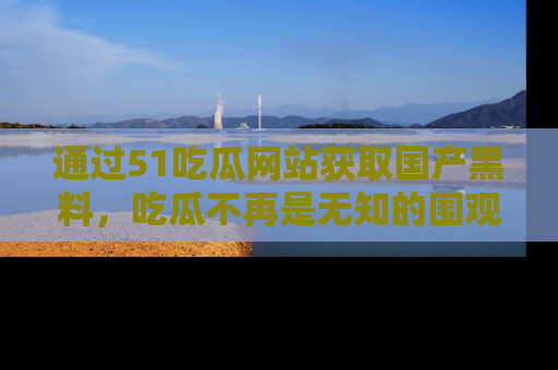通过51吃瓜网站获取国产黑料，吃瓜不再是无知的围观者