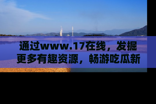通过www.17在线，发掘更多有趣资源，畅游吃瓜新闻海洋