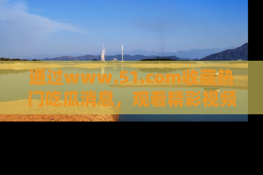 通过www.51.com收藏热门吃瓜消息，观看精彩视频与段子！