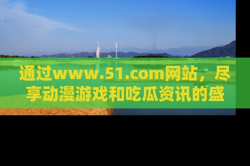 通过www.51.com网站，尽享动漫游戏和吃瓜资讯的盛宴！