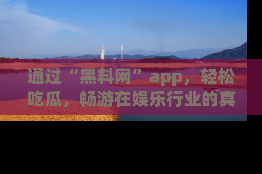 通过“黑料网”app，轻松吃瓜，畅游在娱乐行业的真实世界！