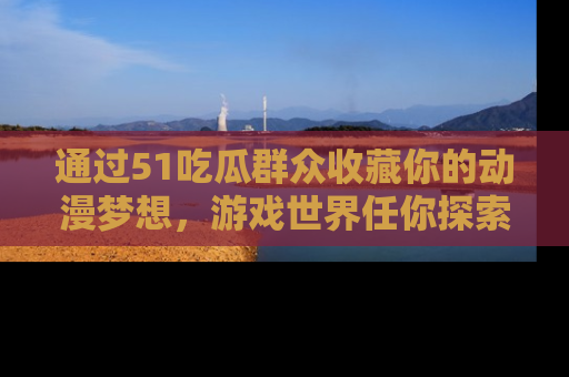 通过51吃瓜群众收藏你的动漫梦想，游戏世界任你探索