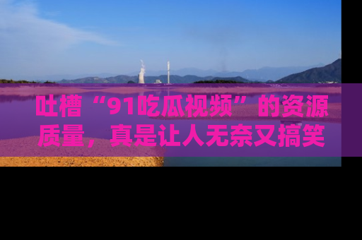 吐槽“91吃瓜视频”的资源质量，真是让人无奈又搞笑！