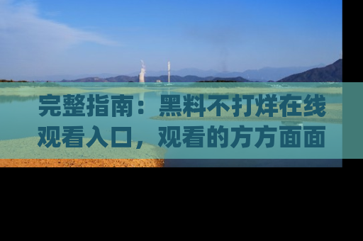 完整指南：黑料不打烊在线观看入口，观看的方方面面与app选择