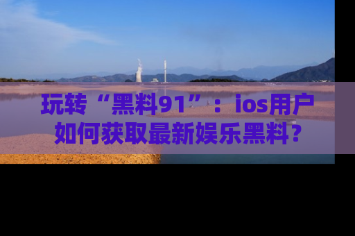 玩转“黑料91”：ios用户如何获取最新娱乐黑料？
