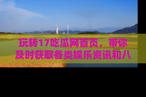 玩转17吃瓜网首页，带你及时获取各类娱乐资讯和八卦故事！