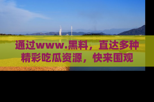 通过www.黑料，直达多种精彩吃瓜资源，快来围观