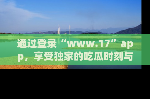 通过登录“www.17”app，享受独家的吃瓜时刻与娱乐资讯！