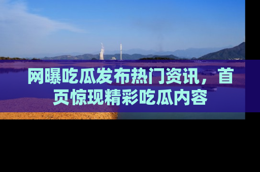 网曝吃瓜发布热门资讯，首页惊现精彩吃瓜内容