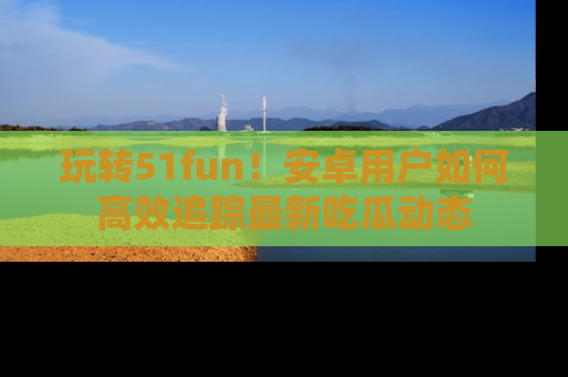 玩转51fun！安卓用户如何高效追踪最新吃瓜动态