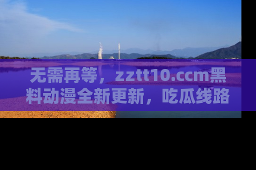 无需再等，zztt10.ccm黑料动漫全新更新，吃瓜线路佛系推荐！