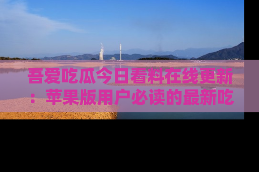 吾爱吃瓜今日看料在线更新：苹果版用户必读的最新吃瓜技巧