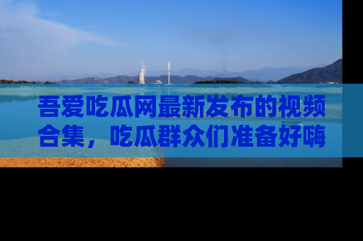 吾爱吃瓜网最新发布的视频合集，吃瓜群众们准备好嗨起来了吗？