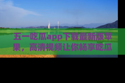 五一吃瓜app下载最新版苹果，高清视频让你畅享吃瓜乐趣