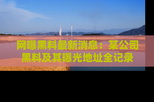 网曝黑料最新消息：某公司黑料及其曝光地址全记录