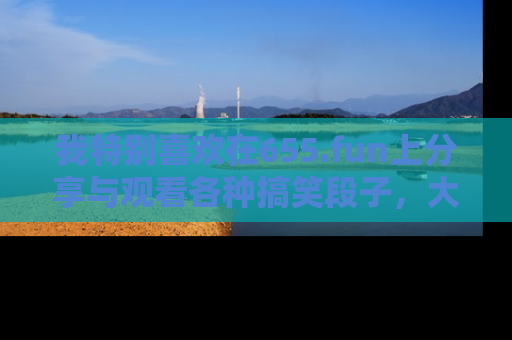 我特别喜欢在655.fun上分享与观看各种搞笑段子，大家一起来享受乐趣吧！