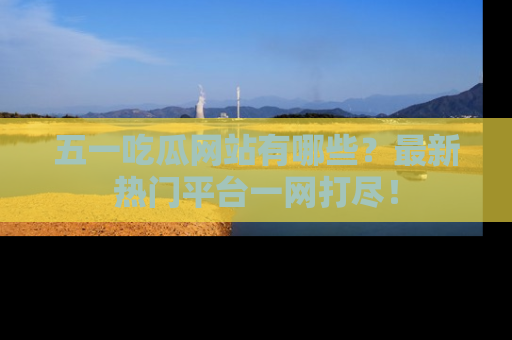 五一吃瓜网站有哪些？最新热门平台一网打尽！