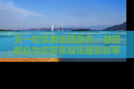 五一吃瓜网重磅发布，朝阳群众为你带来娱乐圈新鲜事！