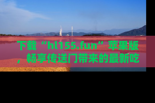 下载“hl155.fun”苹果版，畅享传送门带来的最新吃瓜资讯
