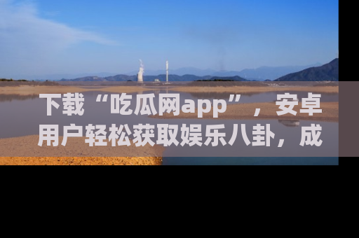 下载“吃瓜网app”，安卓用户轻松获取娱乐八卦，成为身边的知情达人！