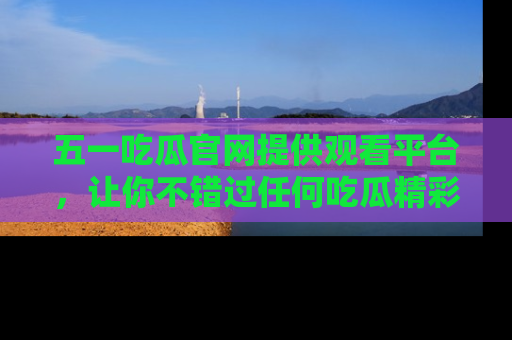 五一吃瓜官网提供观看平台，让你不错过任何吃瓜精彩瞬间
