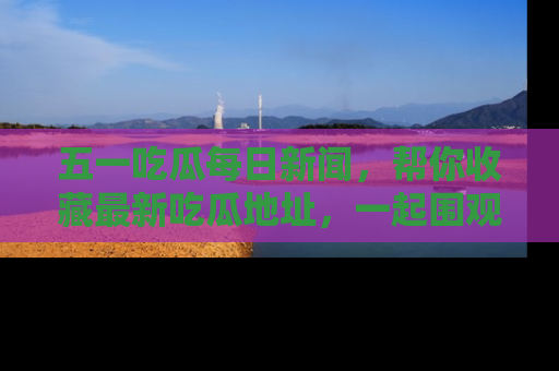 五一吃瓜每日新闻，帮你收藏最新吃瓜地址，一起围观吧！
