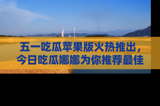 五一吃瓜苹果版火热推出，今日吃瓜娜娜为你推荐最佳美食！