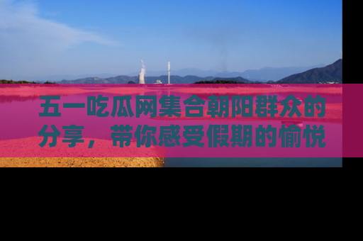 五一吃瓜网集合朝阳群众的分享，带你感受假期的愉悦！