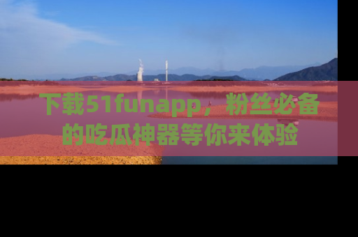 下载51funapp，粉丝必备的吃瓜神器等你来体验
