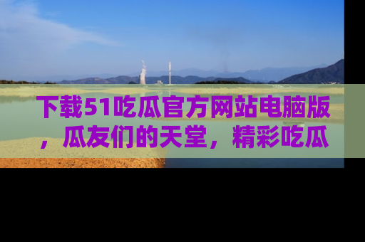 下载51吃瓜官方网站电脑版，瓜友们的天堂，精彩吃瓜故事不容错过！