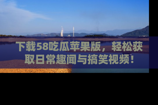 下载58吃瓜苹果版，轻松获取日常趣闻与搞笑视频！