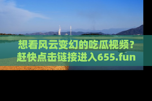 想看风云变幻的吃瓜视频?赶快点击链接进入655.fun吧!