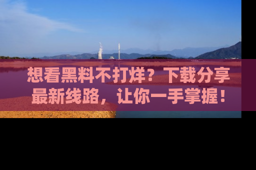 想看黑料不打烊?下载分享最新线路,让你一手掌握!
