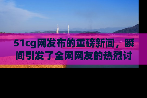 51cg网发布的重磅新闻,瞬间引发了全网网友的热烈讨论!