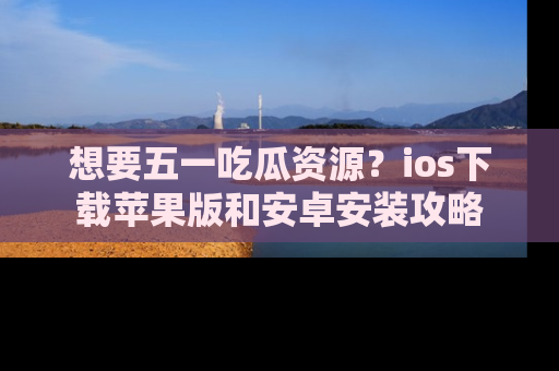 想要五一吃瓜资源?ios下载苹果版和安卓安装攻略