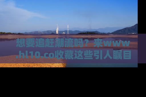 想要追赶潮流吗？来www.hl10.co收藏这些引人瞩目的新闻瞬间吧！